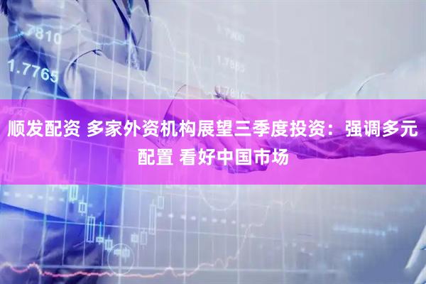 顺发配资 多家外资机构展望三季度投资：强调多元配置 看好中国市场