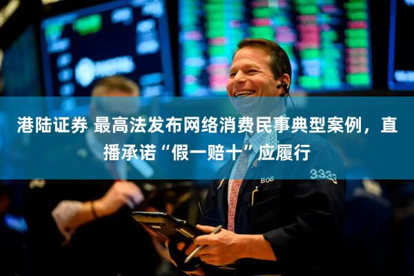 港陆证券 最高法发布网络消费民事典型案例，直播承诺“假一赔十”应履行