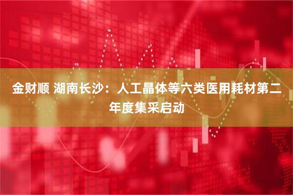 金财顺 湖南长沙：人工晶体等六类医用耗材第二年度集采启动
