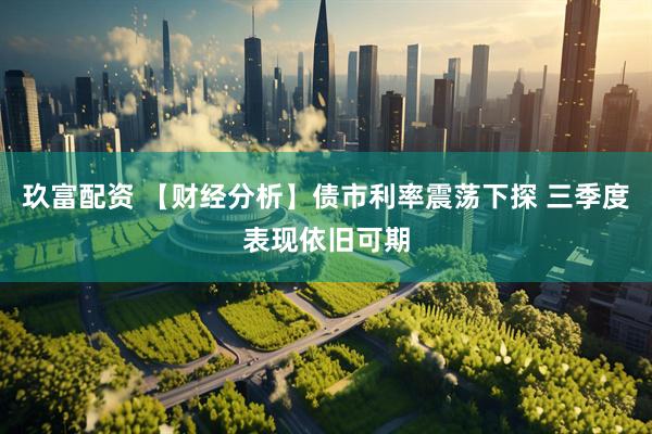 玖富配资 【财经分析】债市利率震荡下探 三季度表现依旧可期