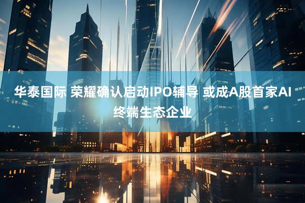 华泰国际 荣耀确认启动IPO辅导 或成A股首家AI终端生态企业