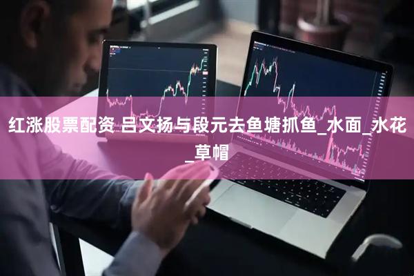 红涨股票配资 吕文扬与段元去鱼塘抓鱼_水面_水花_草帽