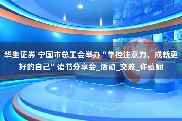 华生证券 宁国市总工会举办“掌控注意力，成就更好的自己”读书分享会_活动_交流_许蕴娴