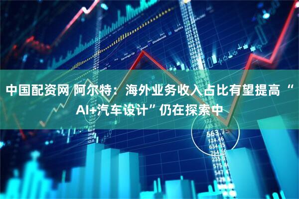 中国配资网 阿尔特：海外业务收入占比有望提高 “AI+汽车设计”仍在探索中