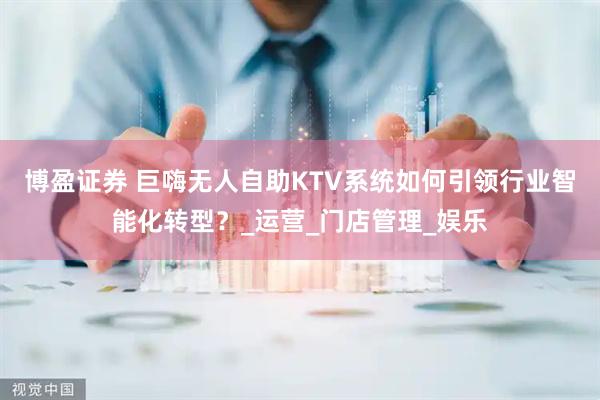 博盈证券 巨嗨无人自助KTV系统如何引领行业智能化转型？_运营_门店管理_娱乐