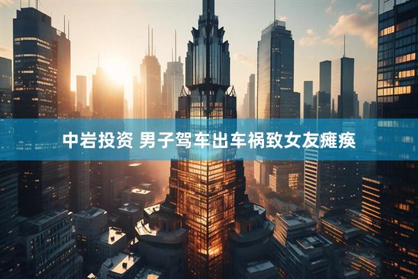 中岩投资 男子驾车出车祸致女友瘫痪