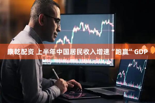 康乾配资 上半年中国居民收入增速“跑赢”GDP