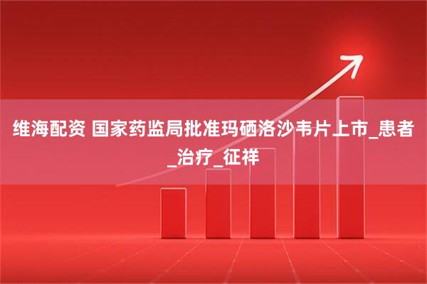维海配资 国家药监局批准玛硒洛沙韦片上市_患者_治疗_征祥