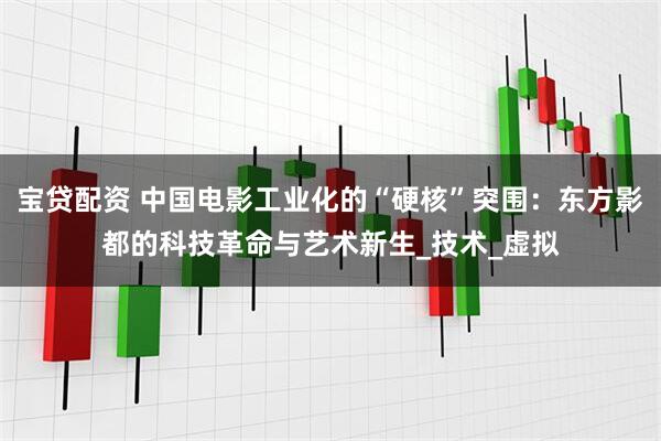 宝贷配资 中国电影工业化的“硬核”突围：东方影都的科技革命与艺术新生_技术_虚拟