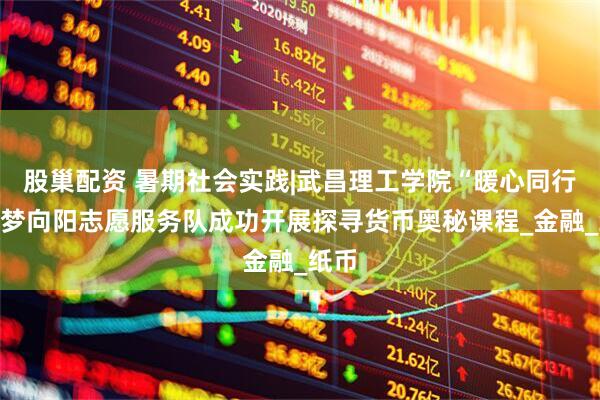 股巢配资 暑期社会实践|武昌理工学院“暖心同行”云梦向阳志愿服务队成功开展探寻货币奥秘课程_金融_纸币