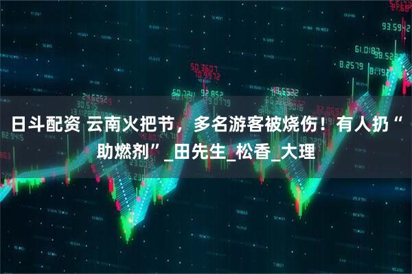 日斗配资 云南火把节，多名游客被烧伤！有人扔“助燃剂”_田先生_松香_大理