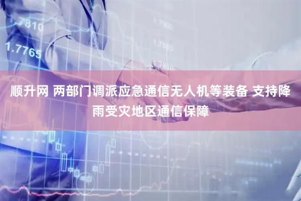 顺升网 两部门调派应急通信无人机等装备 支持降雨受灾地区通信保障