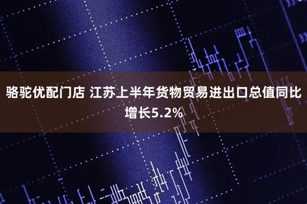 骆驼优配门店 江苏上半年货物贸易进出口总值同比增长5.2%