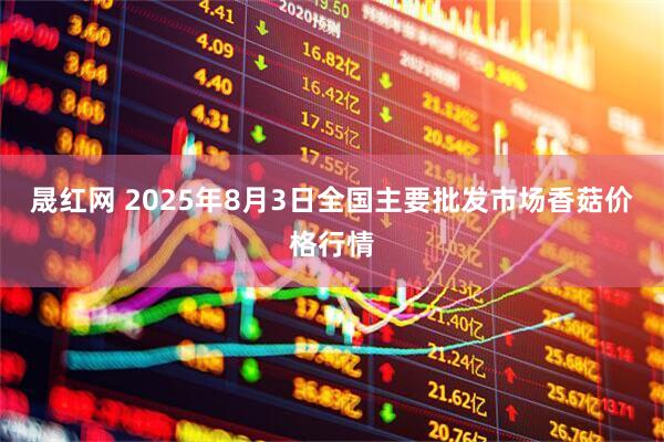 晟红网 2025年8月3日全国主要批发市场香菇价格行情