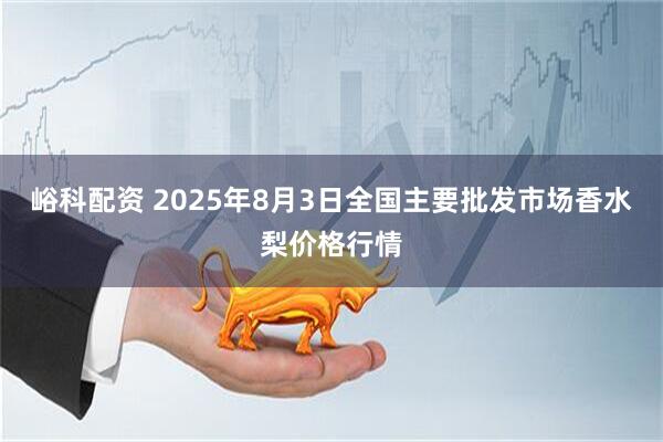 峪科配资 2025年8月3日全国主要批发市场香水梨价格行情