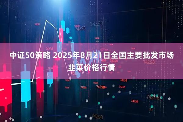 中证50策略 2025年8月21日全国主要批发市场韭菜价格行情