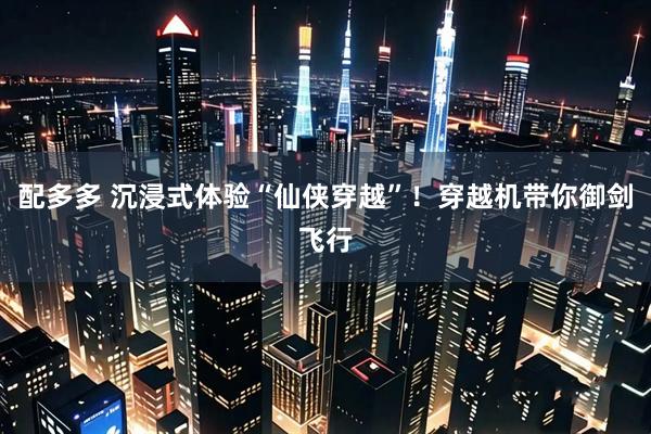配多多 沉浸式体验“仙侠穿越”！穿越机带你御剑飞行