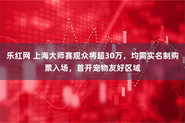 乐红网 上海大师赛观众将超30万，均需实名制购票入场，首开宠物友好区域