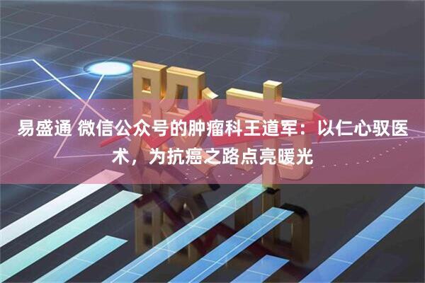 易盛通 微信公众号的肿瘤科王道军：以仁心驭医术，为抗癌之路点亮暖光