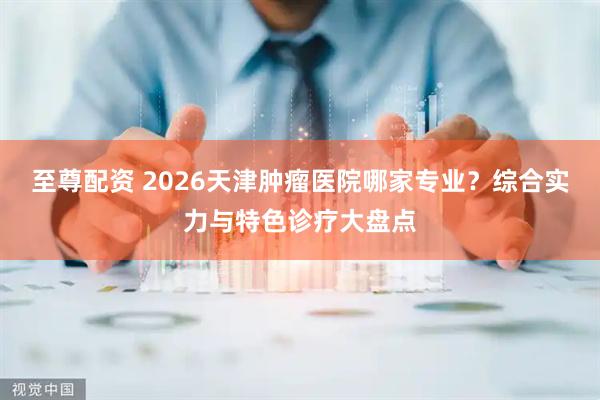 至尊配资 2026天津肿瘤医院哪家专业？综合实力与特色诊疗大盘点