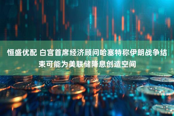 恒盛优配 白宫首席经济顾问哈塞特称伊朗战争结束可能为美联储降息创造空间