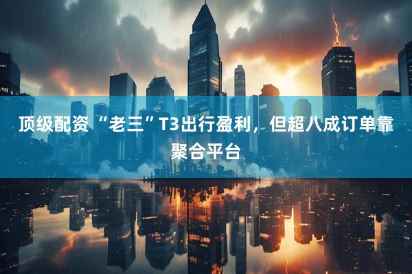 顶级配资 “老三”T3出行盈利，但超八成订单靠聚合平台