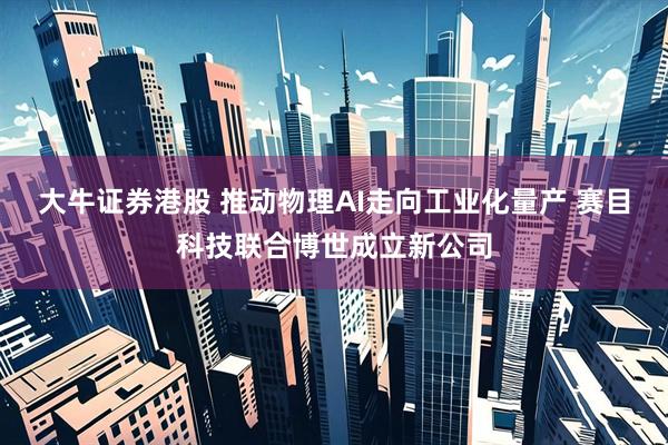 大牛证券港股 推动物理AI走向工业化量产 赛目科技联合博世成立新公司